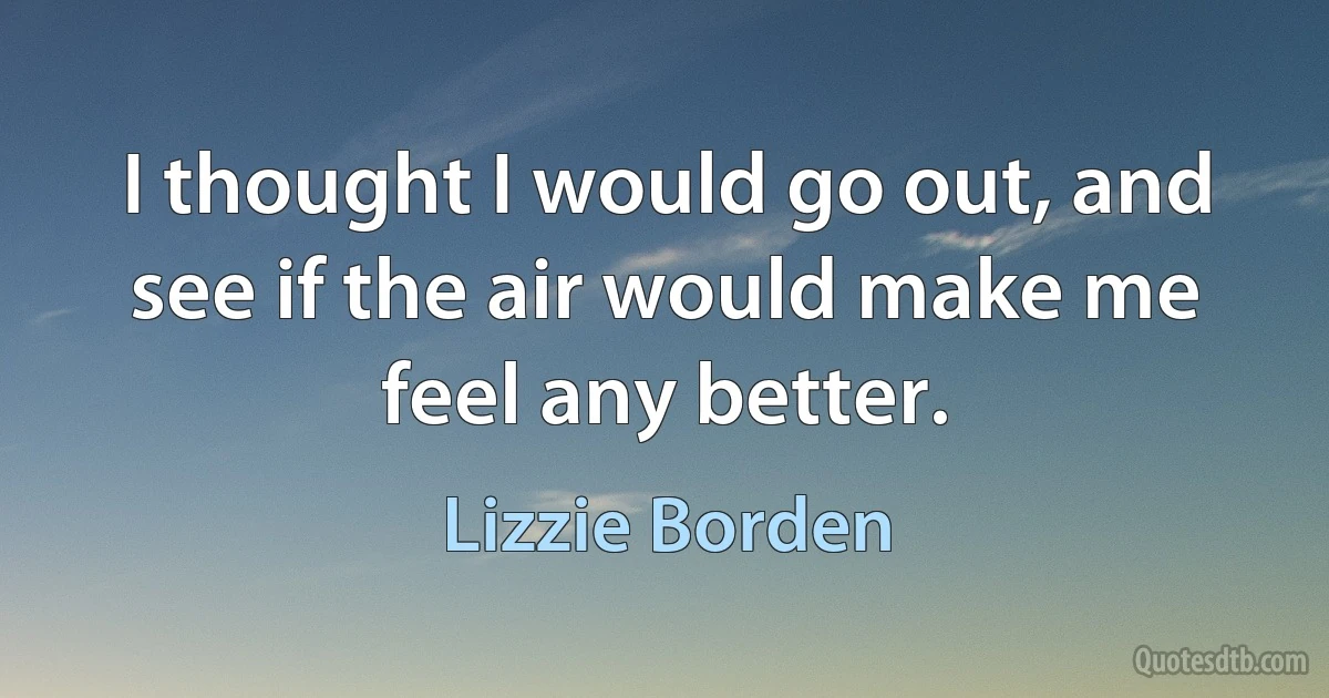 I thought I would go out, and see if the air would make me feel any better. (Lizzie Borden)