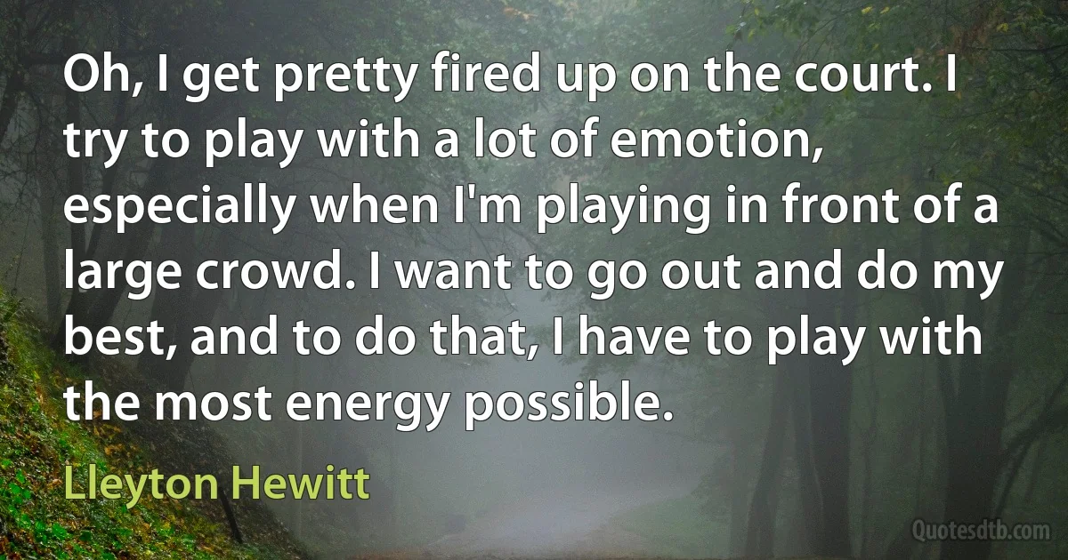 Oh, I get pretty fired up on the court. I try to play with a lot of emotion, especially when I'm playing in front of a large crowd. I want to go out and do my best, and to do that, I have to play with the most energy possible. (Lleyton Hewitt)