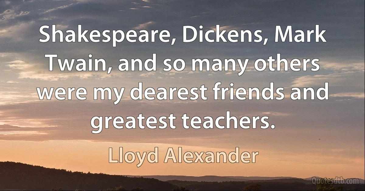 Shakespeare, Dickens, Mark Twain, and so many others were my dearest friends and greatest teachers. (Lloyd Alexander)