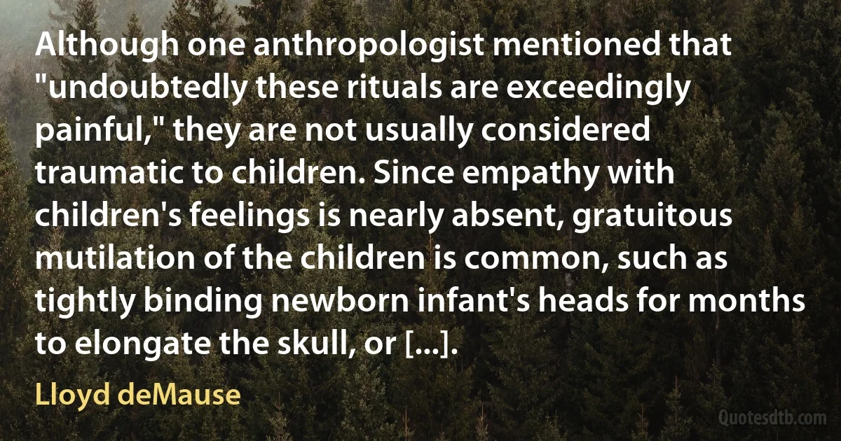 Although one anthropologist mentioned that "undoubtedly these rituals are exceedingly painful," they are not usually considered traumatic to children. Since empathy with children's feelings is nearly absent, gratuitous mutilation of the children is common, such as tightly binding newborn infant's heads for months to elongate the skull, or [...]. (Lloyd deMause)