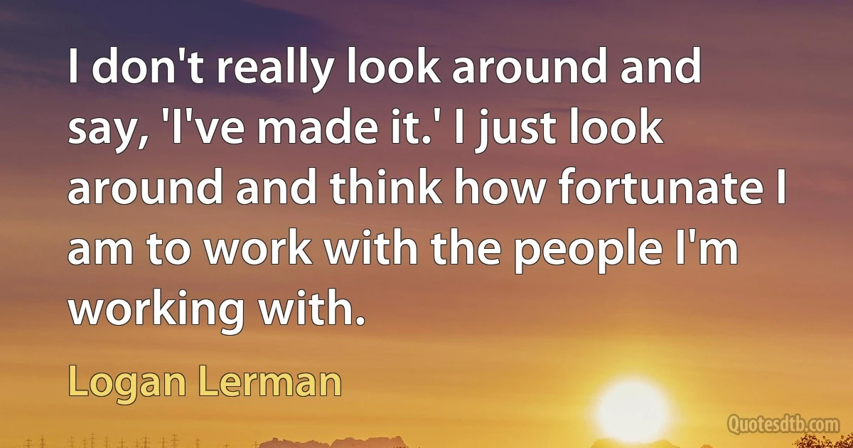 I don't really look around and say, 'I've made it.' I just look around and think how fortunate I am to work with the people I'm working with. (Logan Lerman)