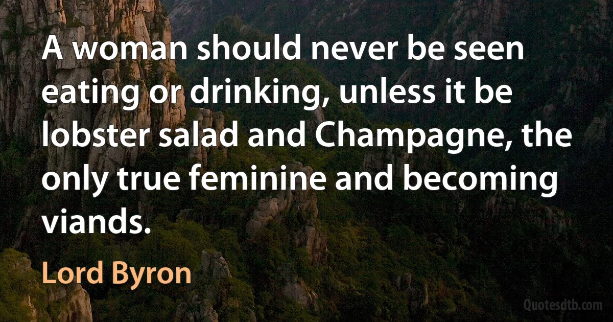 A woman should never be seen eating or drinking, unless it be lobster salad and Champagne, the only true feminine and becoming viands. (Lord Byron)