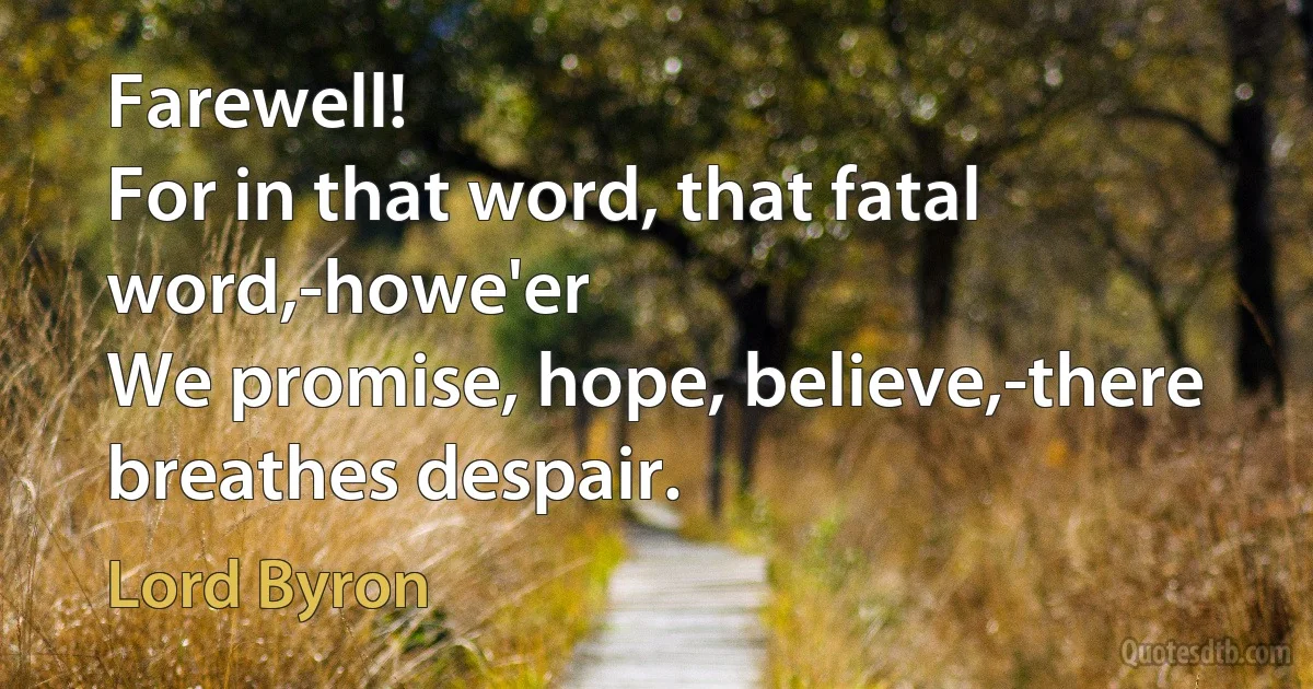 Farewell!
For in that word, that fatal word,-howe'er
We promise, hope, believe,-there breathes despair. (Lord Byron)