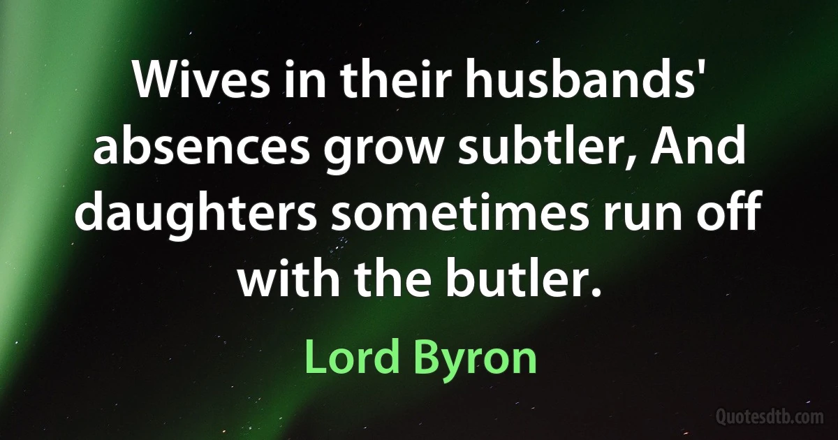 Wives in their husbands' absences grow subtler, And daughters sometimes run off with the butler. (Lord Byron)