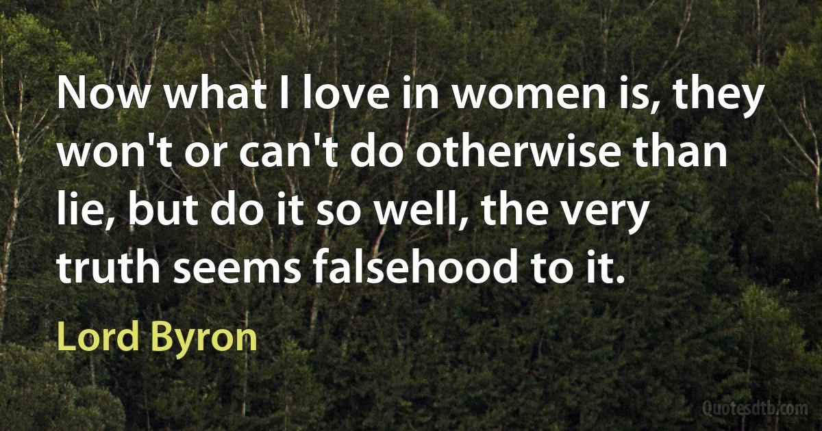 Now what I love in women is, they won't or can't do otherwise than lie, but do it so well, the very truth seems falsehood to it. (Lord Byron)