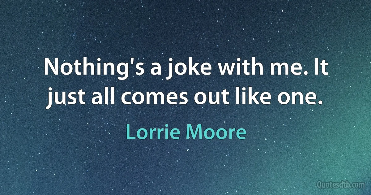 Nothing's a joke with me. It just all comes out like one. (Lorrie Moore)