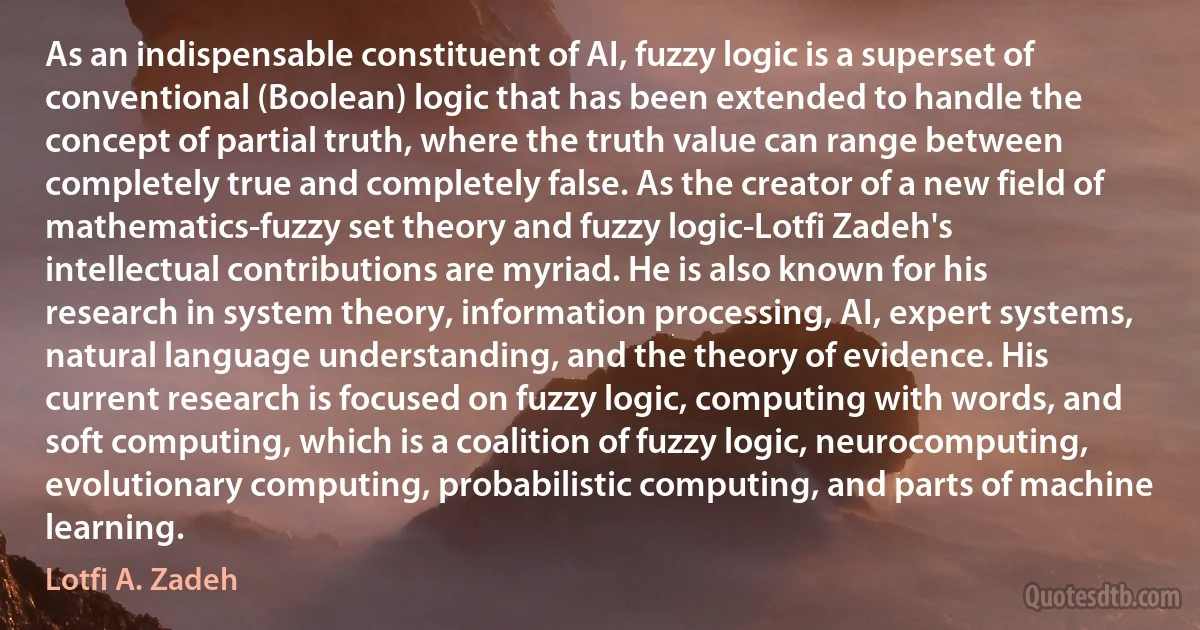 As an indispensable constituent of AI, fuzzy logic is a superset of conventional (Boolean) logic that has been extended to handle the concept of partial truth, where the truth value can range between completely true and completely false. As the creator of a new field of mathematics-fuzzy set theory and fuzzy logic-Lotfi Zadeh's intellectual contributions are myriad. He is also known for his research in system theory, information processing, AI, expert systems, natural language understanding, and the theory of evidence. His current research is focused on fuzzy logic, computing with words, and soft computing, which is a coalition of fuzzy logic, neurocomputing, evolutionary computing, probabilistic computing, and parts of machine learning. (Lotfi A. Zadeh)