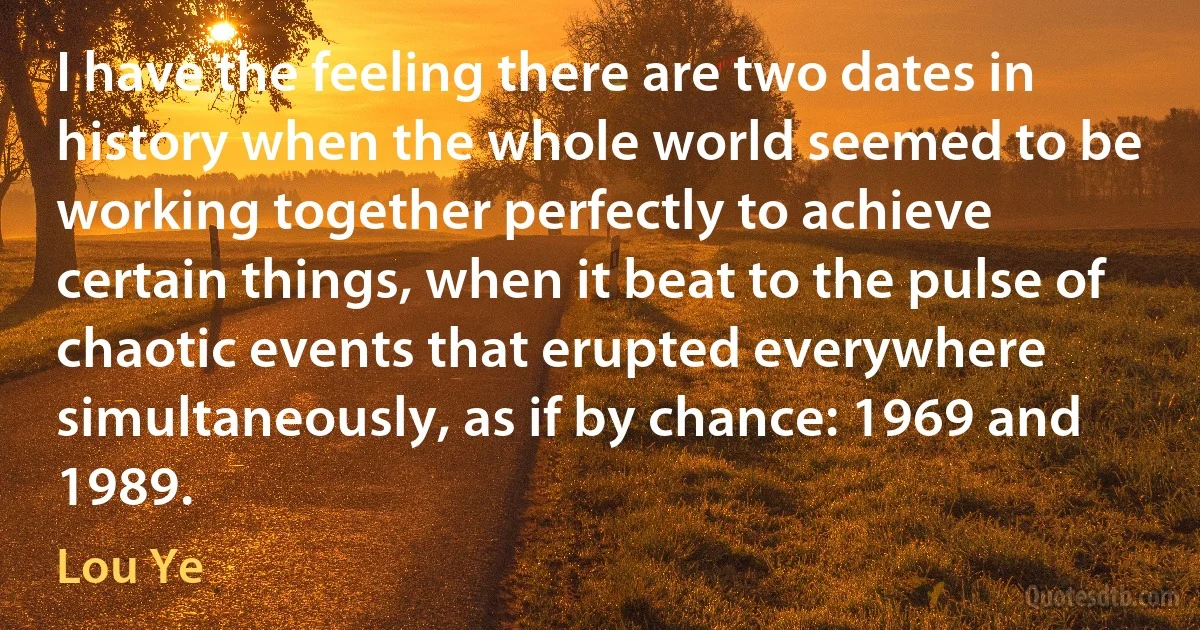 I have the feeling there are two dates in history when the whole world seemed to be working together perfectly to achieve certain things, when it beat to the pulse of chaotic events that erupted everywhere simultaneously, as if by chance: 1969 and 1989. (Lou Ye)