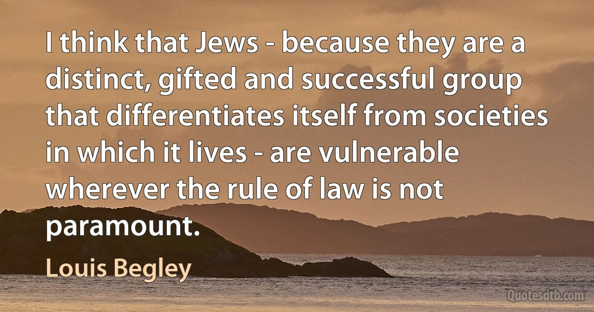 I think that Jews - because they are a distinct, gifted and successful group that differentiates itself from societies in which it lives - are vulnerable wherever the rule of law is not paramount. (Louis Begley)