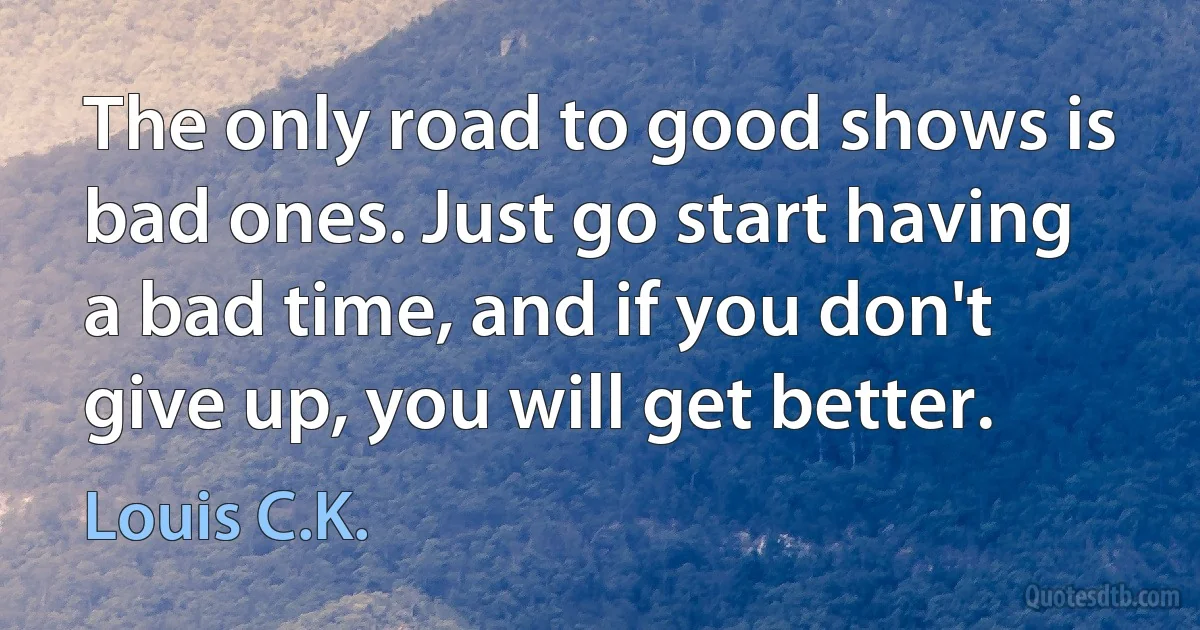 The only road to good shows is bad ones. Just go start having a bad time, and if you don't give up, you will get better. (Louis C.K.)