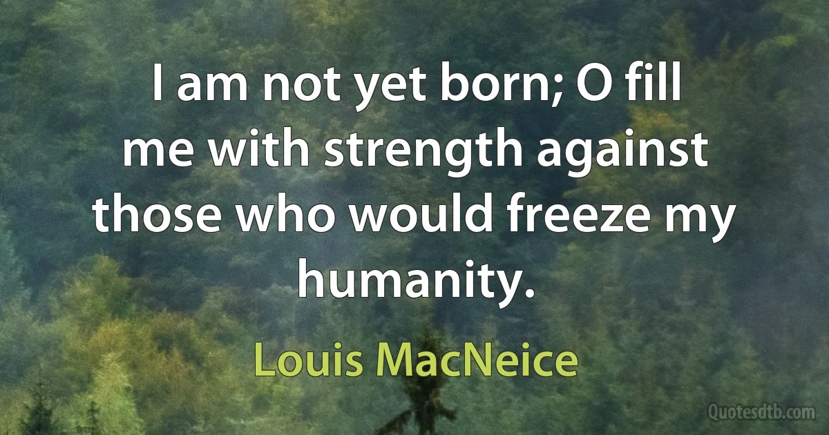 I am not yet born; O fill me with strength against those who would freeze my humanity. (Louis MacNeice)