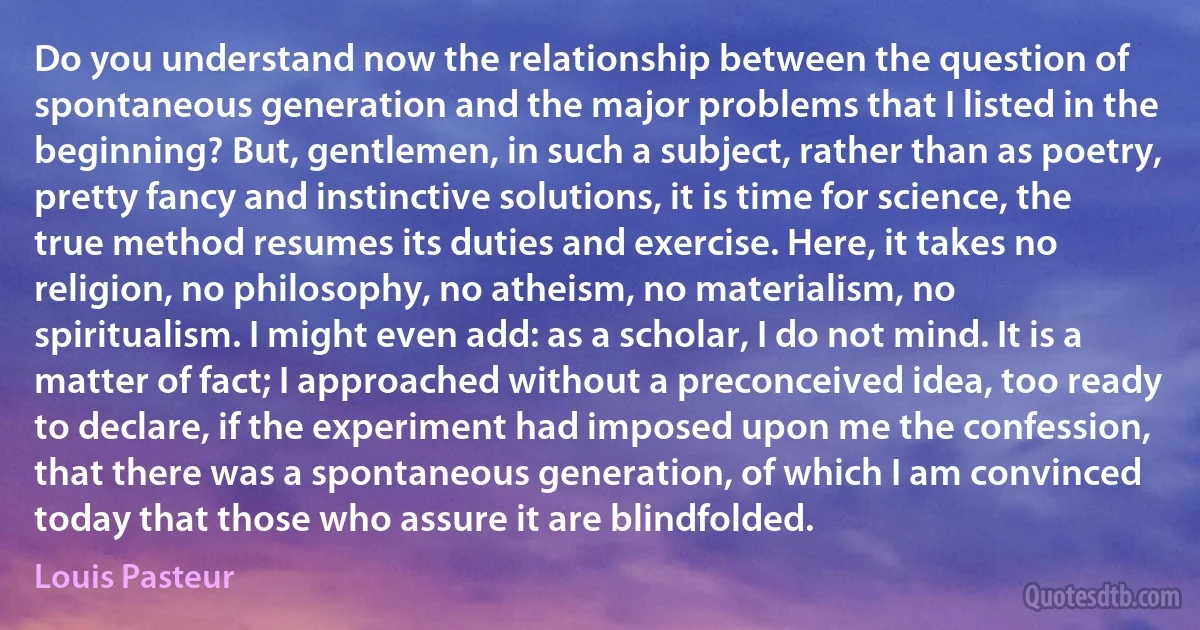 Do you understand now the relationship between the question of spontaneous generation and the major problems that I listed in the beginning? But, gentlemen, in such a subject, rather than as poetry, pretty fancy and instinctive solutions, it is time for science, the true method resumes its duties and exercise. Here, it takes no religion, no philosophy, no atheism, no materialism, no spiritualism. I might even add: as a scholar, I do not mind. It is a matter of fact; I approached without a preconceived idea, too ready to declare, if the experiment had imposed upon me the confession, that there was a spontaneous generation, of which I am convinced today that those who assure it are blindfolded. (Louis Pasteur)