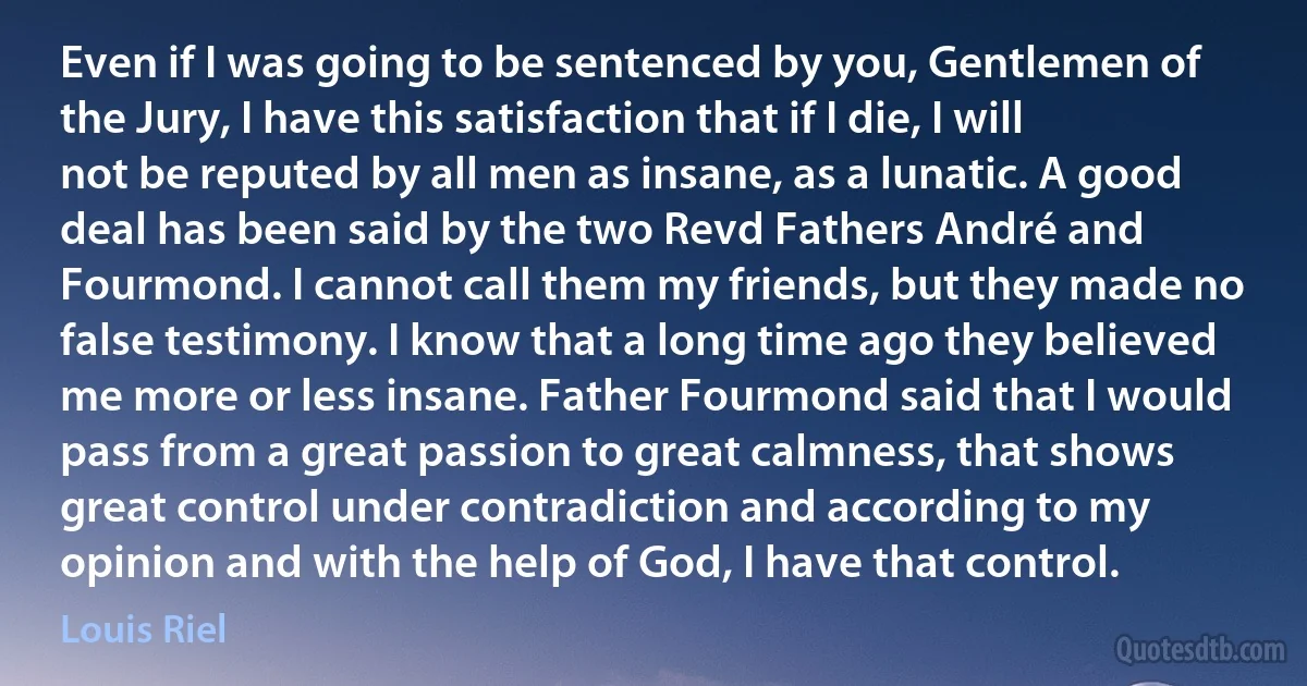 Even if I was going to be sentenced by you, Gentlemen of the Jury, I have this satisfaction that if I die, I will not be reputed by all men as insane, as a lunatic. A good deal has been said by the two Revd Fathers André and Fourmond. I cannot call them my friends, but they made no false testimony. I know that a long time ago they believed me more or less insane. Father Fourmond said that I would pass from a great passion to great calmness, that shows great control under contradiction and according to my opinion and with the help of God, I have that control. (Louis Riel)