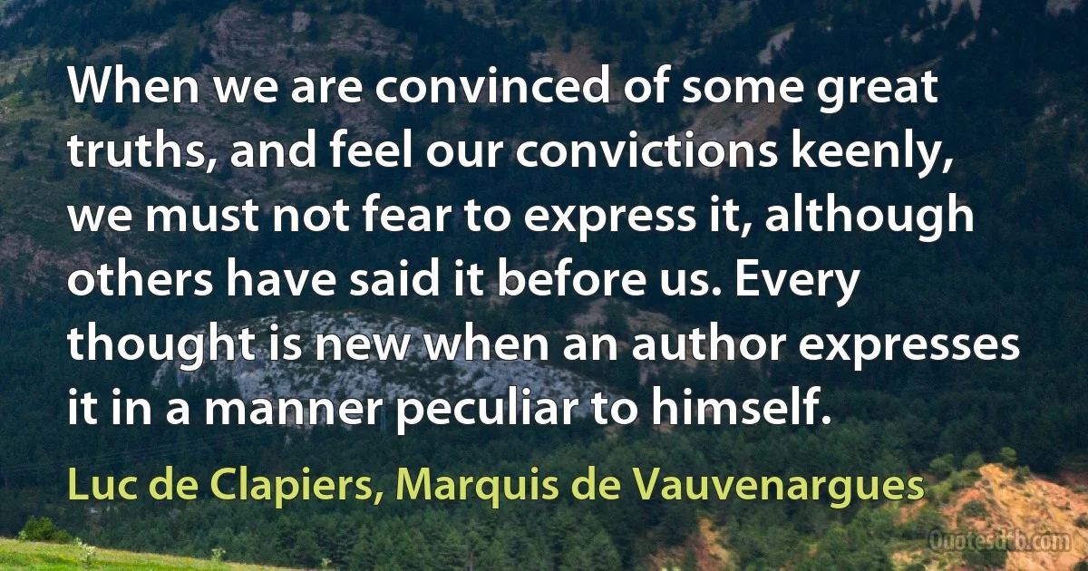 When we are convinced of some great truths, and feel our convictions keenly, we must not fear to express it, although others have said it before us. Every thought is new when an author expresses it in a manner peculiar to himself. (Luc de Clapiers, Marquis de Vauvenargues)