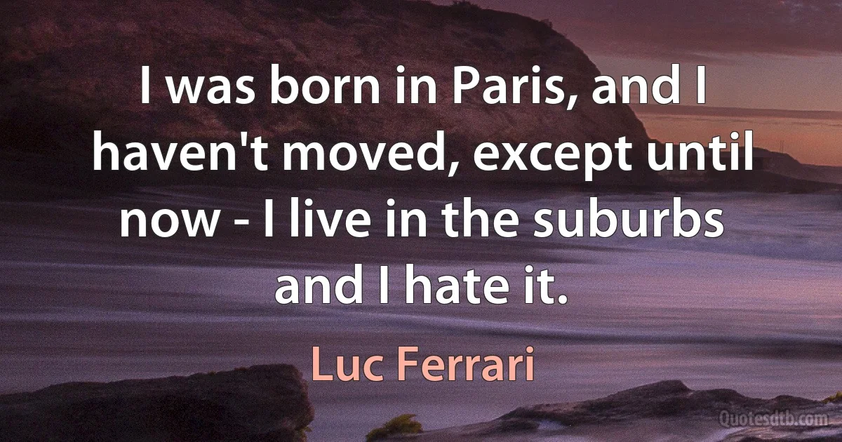 I was born in Paris, and I haven't moved, except until now - I live in the suburbs and I hate it. (Luc Ferrari)