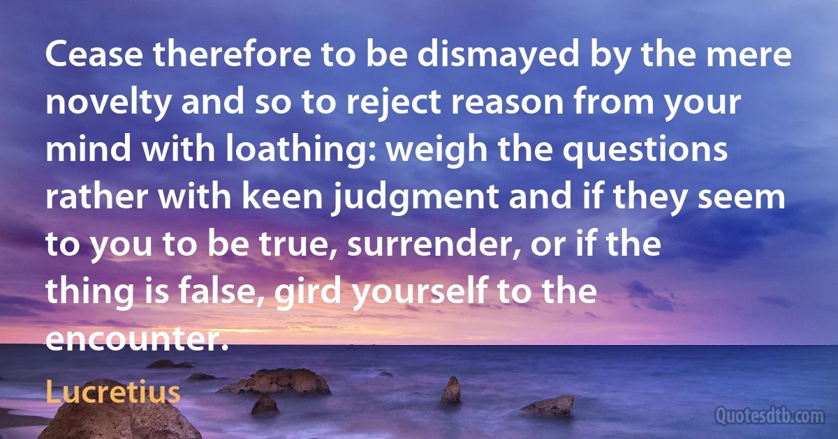 Cease therefore to be dismayed by the mere novelty and so to reject reason from your mind with loathing: weigh the questions rather with keen judgment and if they seem to you to be true, surrender, or if the thing is false, gird yourself to the encounter. (Lucretius)