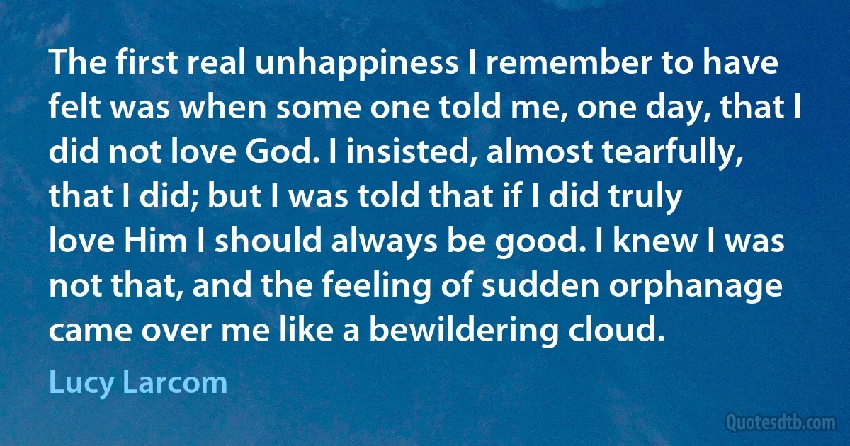 The first real unhappiness I remember to have felt was when some one told me, one day, that I did not love God. I insisted, almost tearfully, that I did; but I was told that if I did truly love Him I should always be good. I knew I was not that, and the feeling of sudden orphanage came over me like a bewildering cloud. (Lucy Larcom)