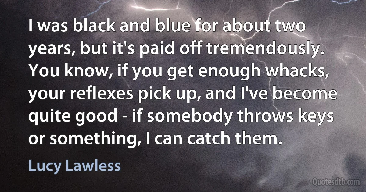 I was black and blue for about two years, but it's paid off tremendously. You know, if you get enough whacks, your reflexes pick up, and I've become quite good - if somebody throws keys or something, I can catch them. (Lucy Lawless)