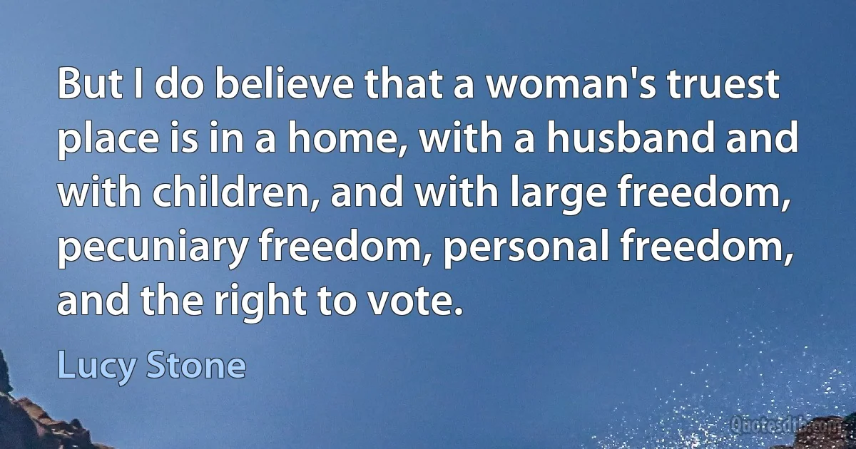 But I do believe that a woman's truest place is in a home, with a husband and with children, and with large freedom, pecuniary freedom, personal freedom, and the right to vote. (Lucy Stone)