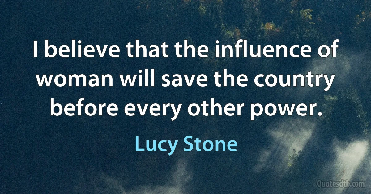 I believe that the influence of woman will save the country before every other power. (Lucy Stone)