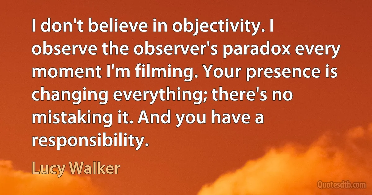 I don't believe in objectivity. I observe the observer's paradox every moment I'm filming. Your presence is changing everything; there's no mistaking it. And you have a responsibility. (Lucy Walker)