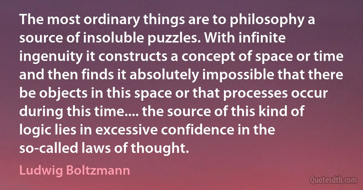 The most ordinary things are to philosophy a source of insoluble puzzles. With infinite ingenuity it constructs a concept of space or time and then finds it absolutely impossible that there be objects in this space or that processes occur during this time.... the source of this kind of logic lies in excessive confidence in the so-called laws of thought. (Ludwig Boltzmann)