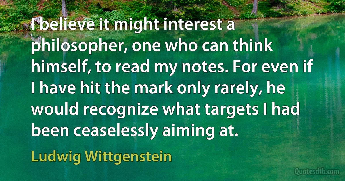 I believe it might interest a philosopher, one who can think himself, to read my notes. For even if I have hit the mark only rarely, he would recognize what targets I had been ceaselessly aiming at. (Ludwig Wittgenstein)