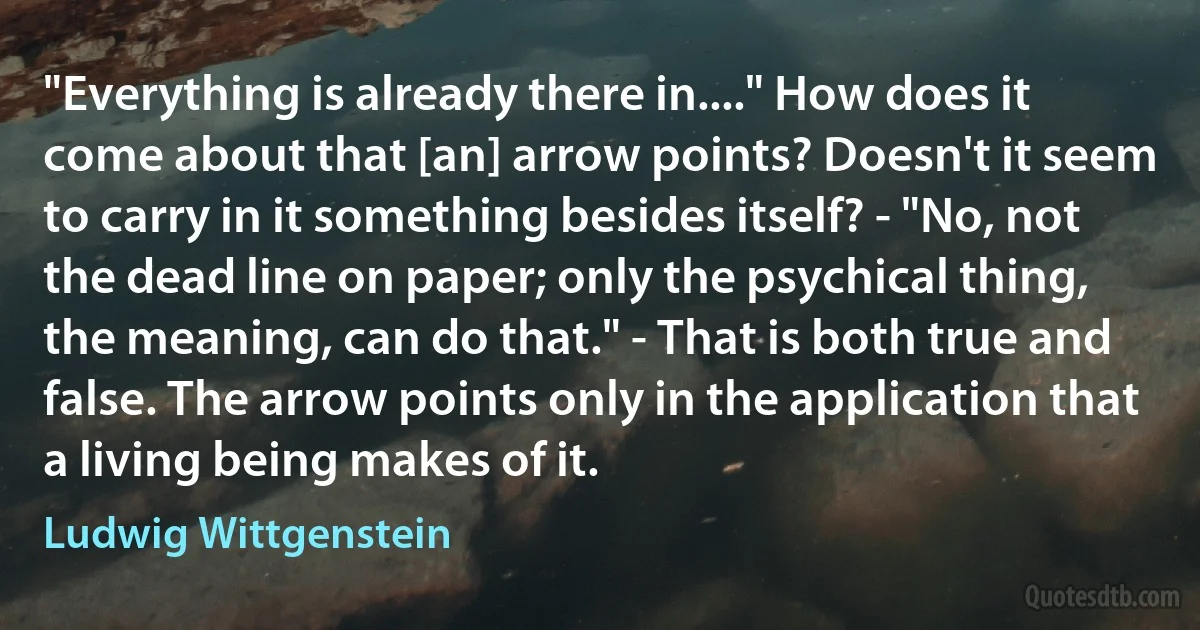 "Everything is already there in...." How does it come about that [an] arrow points? Doesn't it seem to carry in it something besides itself? - "No, not the dead line on paper; only the psychical thing, the meaning, can do that." - That is both true and false. The arrow points only in the application that a living being makes of it. (Ludwig Wittgenstein)