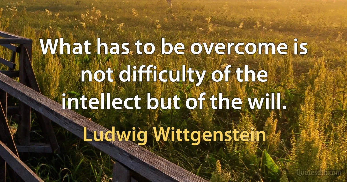 What has to be overcome is not difficulty of the intellect but of the will. (Ludwig Wittgenstein)