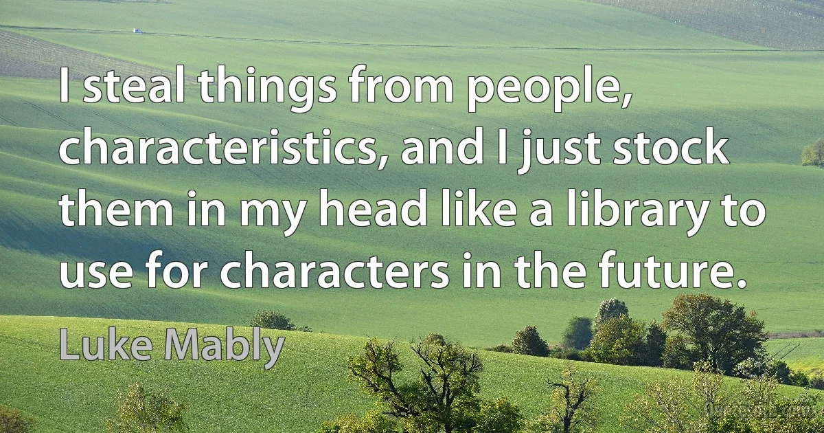 I steal things from people, characteristics, and I just stock them in my head like a library to use for characters in the future. (Luke Mably)