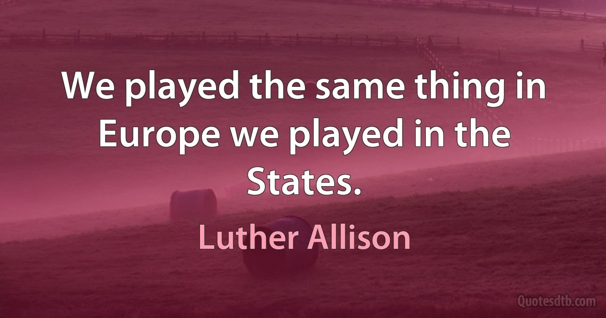 We played the same thing in Europe we played in the States. (Luther Allison)