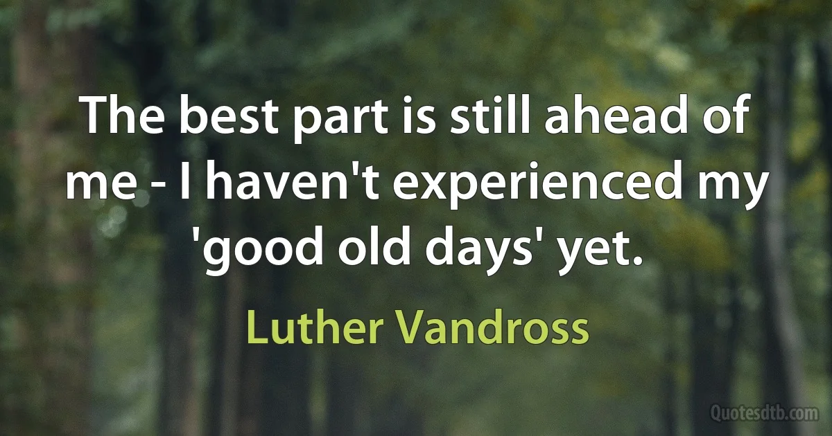 The best part is still ahead of me - I haven't experienced my 'good old days' yet. (Luther Vandross)