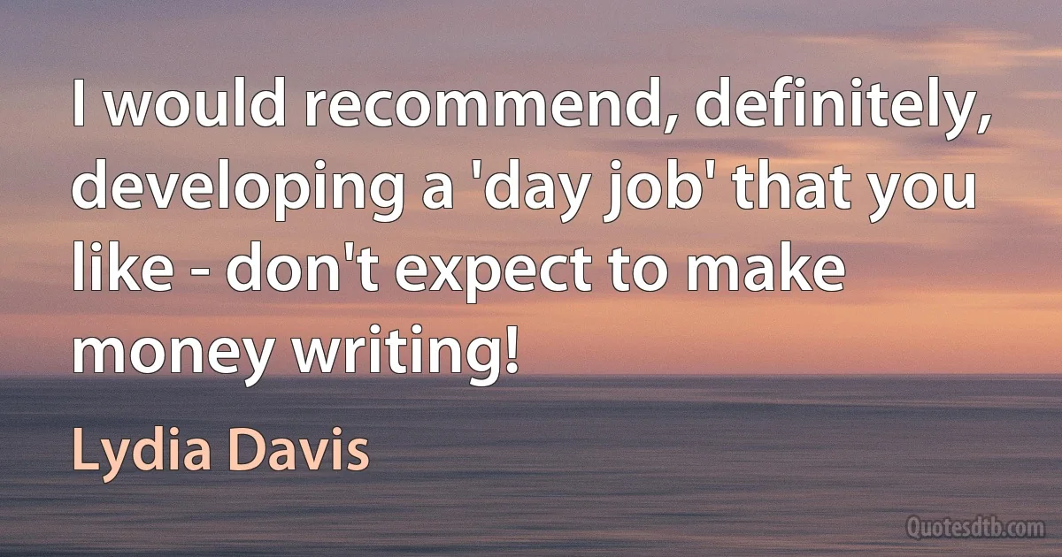 I would recommend, definitely, developing a 'day job' that you like - don't expect to make money writing! (Lydia Davis)