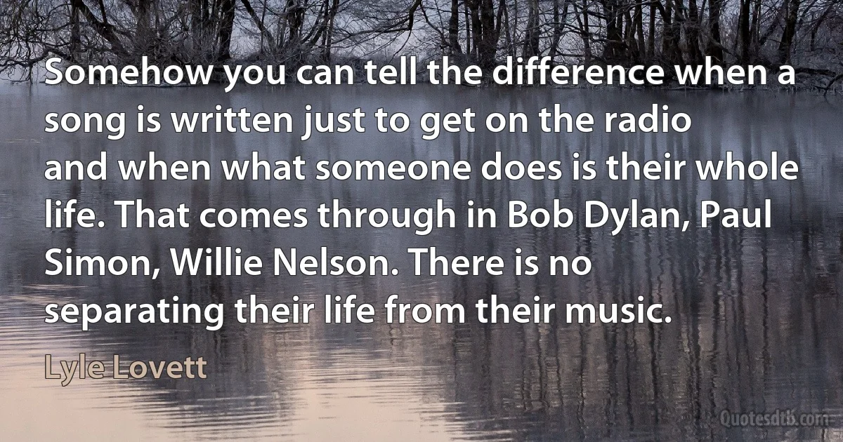 Somehow you can tell the difference when a song is written just to get on the radio and when what someone does is their whole life. That comes through in Bob Dylan, Paul Simon, Willie Nelson. There is no separating their life from their music. (Lyle Lovett)