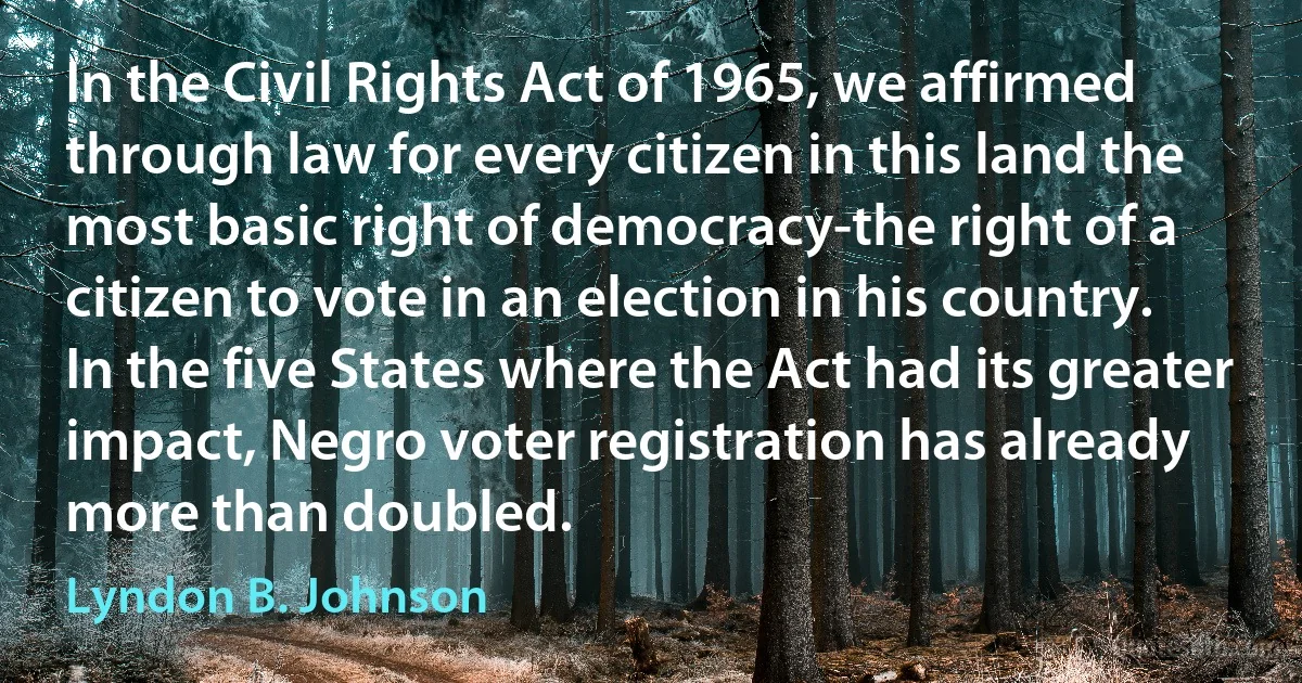 In the Civil Rights Act of 1965, we affirmed through law for every citizen in this land the most basic right of democracy-the right of a citizen to vote in an election in his country. In the five States where the Act had its greater impact, Negro voter registration has already more than doubled. (Lyndon B. Johnson)