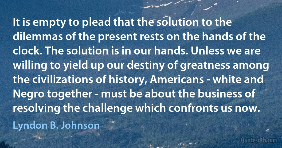 It is empty to plead that the solution to the dilemmas of the present rests on the hands of the clock. The solution is in our hands. Unless we are willing to yield up our destiny of greatness among the civilizations of history, Americans - white and Negro together - must be about the business of resolving the challenge which confronts us now. (Lyndon B. Johnson)