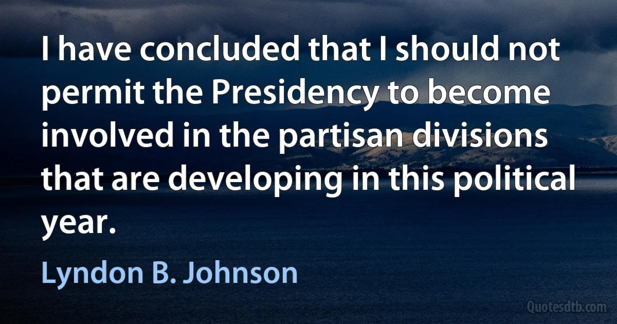 I have concluded that I should not permit the Presidency to become involved in the partisan divisions that are developing in this political year. (Lyndon B. Johnson)