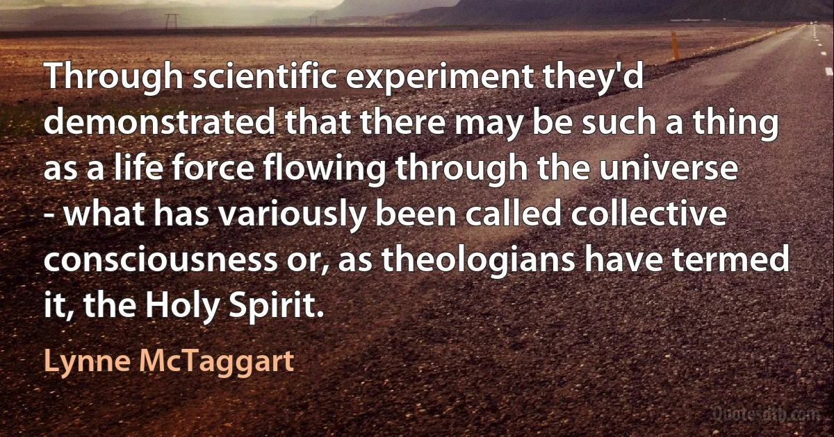 Through scientific experiment they'd demonstrated that there may be such a thing as a life force flowing through the universe - what has variously been called collective consciousness or, as theologians have termed it, the Holy Spirit. (Lynne McTaggart)