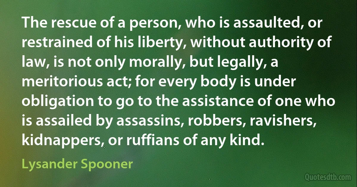 The rescue of a person, who is assaulted, or restrained of his liberty, without authority of law, is not only morally, but legally, a meritorious act; for every body is under obligation to go to the assistance of one who is assailed by assassins, robbers, ravishers, kidnappers, or ruffians of any kind. (Lysander Spooner)