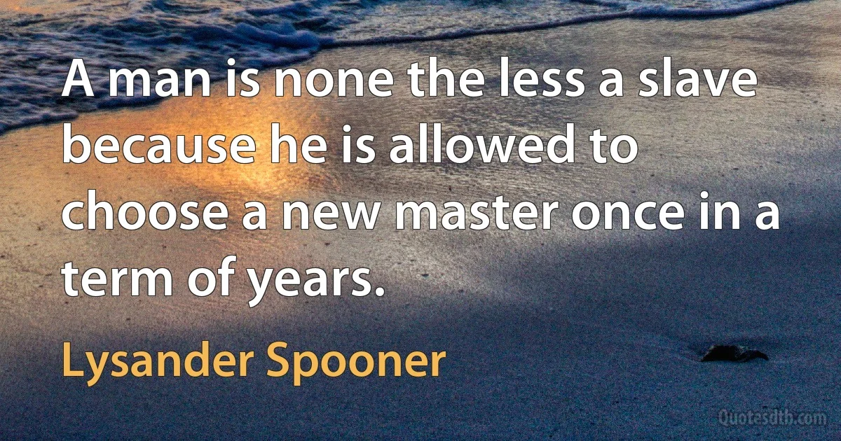 A man is none the less a slave because he is allowed to choose a new master once in a term of years. (Lysander Spooner)