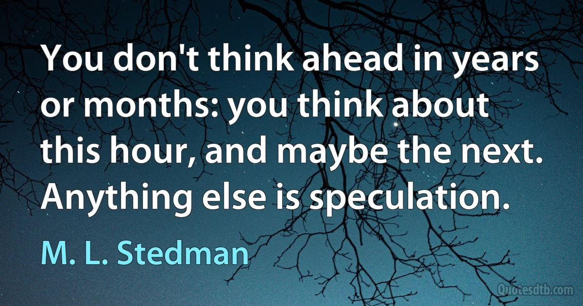 You don't think ahead in years or months: you think about this hour, and maybe the next. Anything else is speculation. (M. L. Stedman)