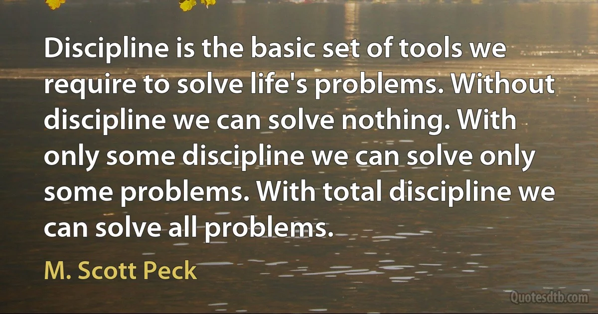 Discipline is the basic set of tools we require to solve life's problems. Without discipline we can solve nothing. With only some discipline we can solve only some problems. With total discipline we can solve all problems. (M. Scott Peck)