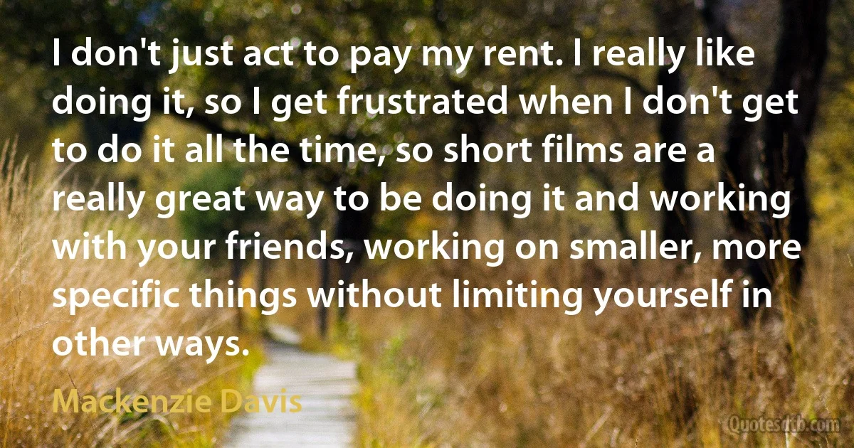 I don't just act to pay my rent. I really like doing it, so I get frustrated when I don't get to do it all the time, so short films are a really great way to be doing it and working with your friends, working on smaller, more specific things without limiting yourself in other ways. (Mackenzie Davis)