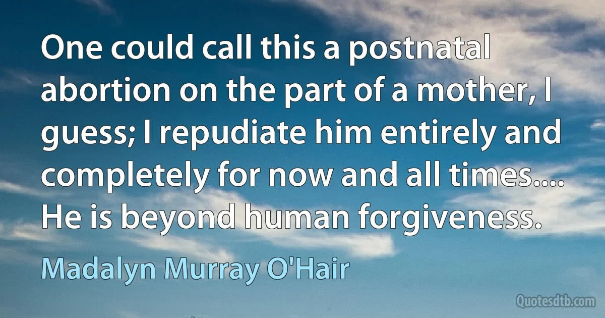 One could call this a postnatal abortion on the part of a mother, I guess; I repudiate him entirely and completely for now and all times.... He is beyond human forgiveness. (Madalyn Murray O'Hair)