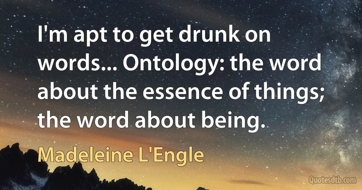 I'm apt to get drunk on words... Ontology: the word about the essence of things; the word about being. (Madeleine L'Engle)