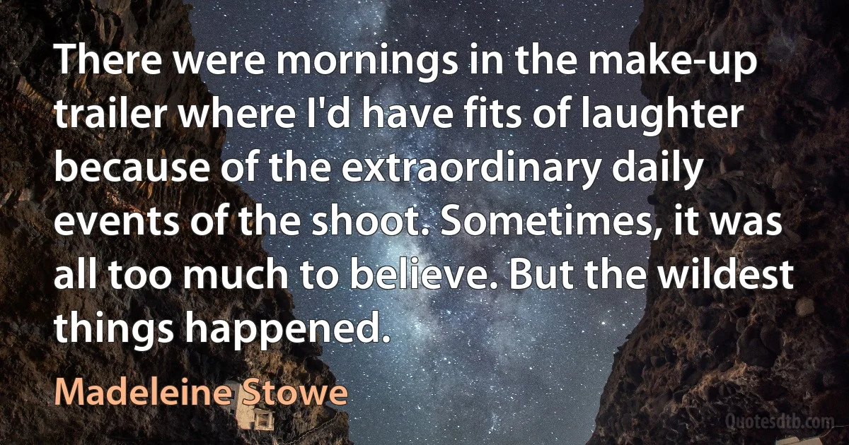 There were mornings in the make-up trailer where I'd have fits of laughter because of the extraordinary daily events of the shoot. Sometimes, it was all too much to believe. But the wildest things happened. (Madeleine Stowe)