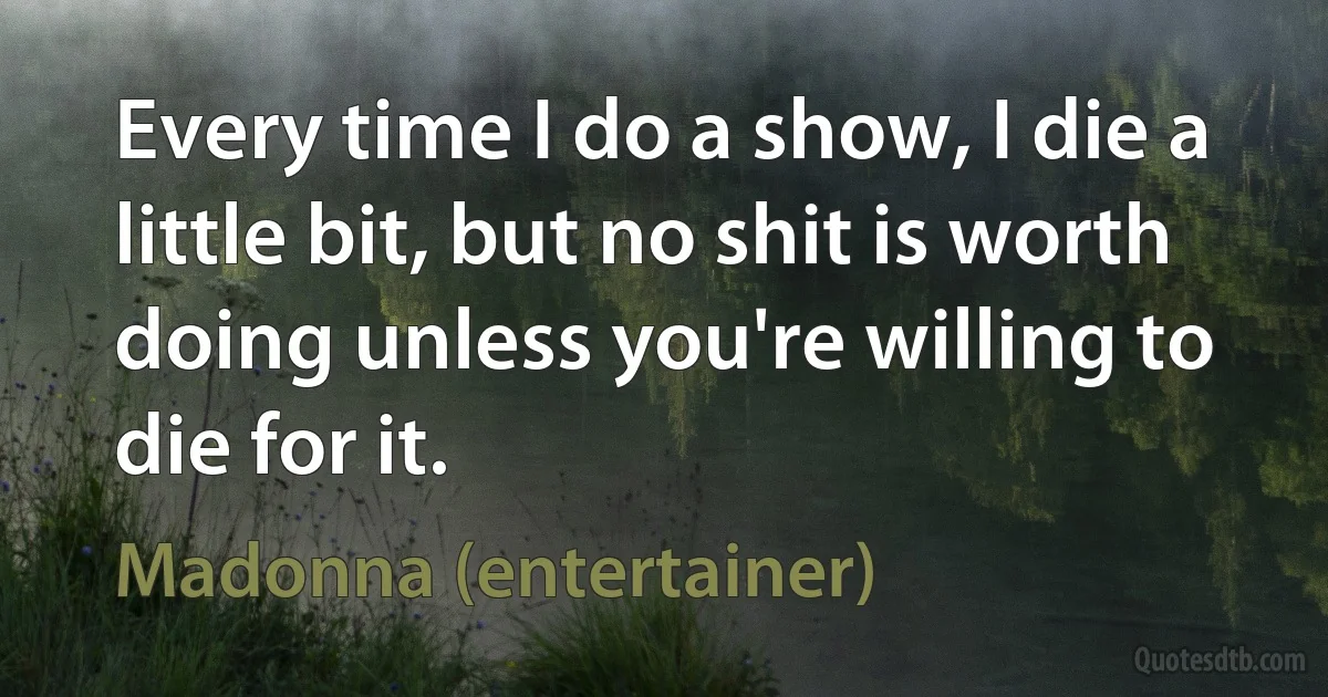 Every time I do a show, I die a little bit, but no shit is worth doing unless you're willing to die for it. (Madonna (entertainer))