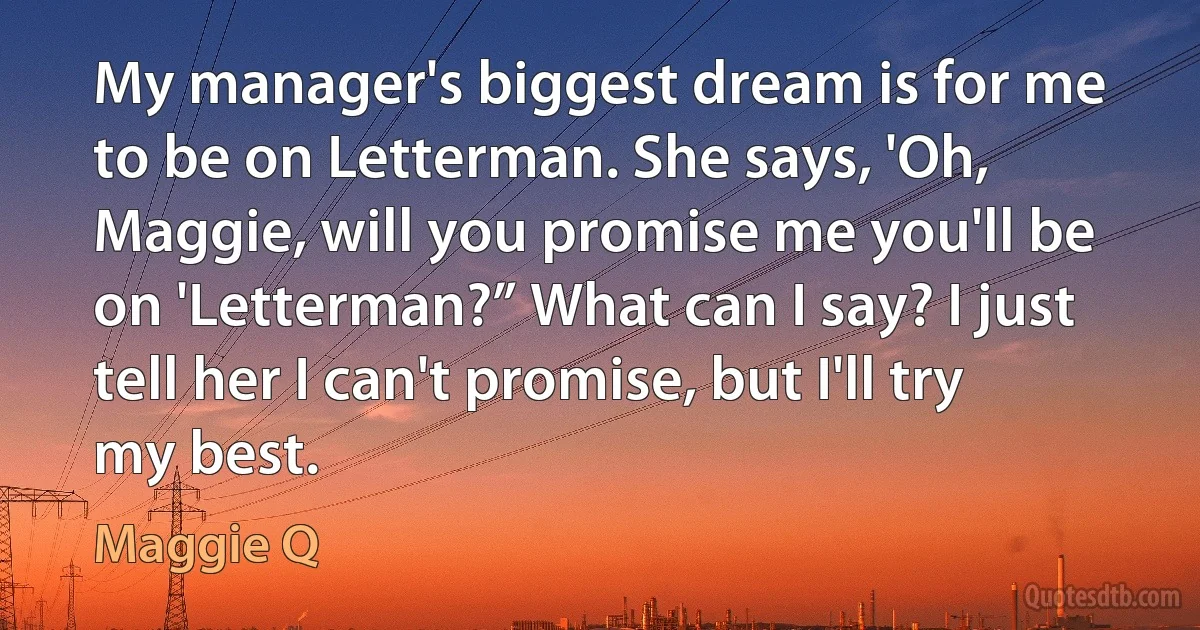 My manager's biggest dream is for me to be on Letterman. She says, 'Oh, Maggie, will you promise me you'll be on 'Letterman?” What can I say? I just tell her I can't promise, but I'll try my best. (Maggie Q)