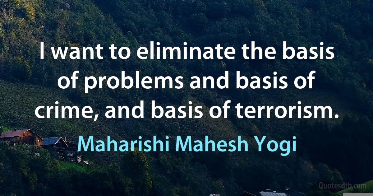 I want to eliminate the basis of problems and basis of crime, and basis of terrorism. (Maharishi Mahesh Yogi)