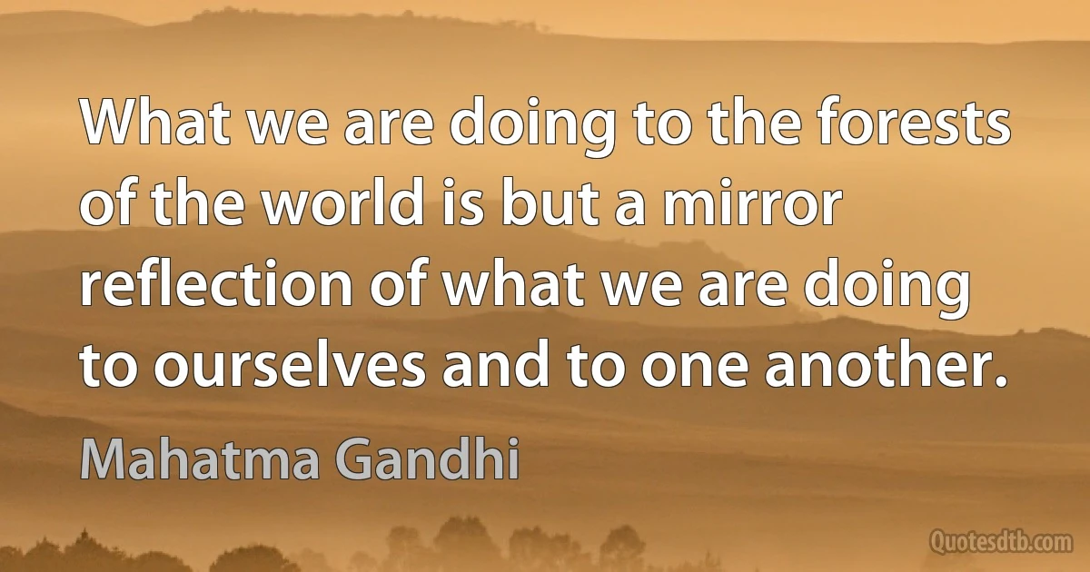 What we are doing to the forests of the world is but a mirror reflection of what we are doing to ourselves and to one another. (Mahatma Gandhi)